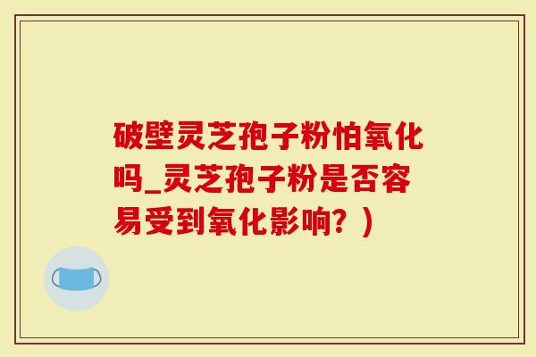 破壁灵芝孢子粉怕氧化吗_灵芝孢子粉是否容易受到氧化影响？)