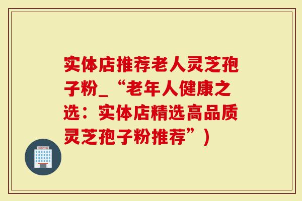 实体店推荐老人灵芝孢子粉_“老年人健康之选：实体店精选高品质灵芝孢子粉推荐”)