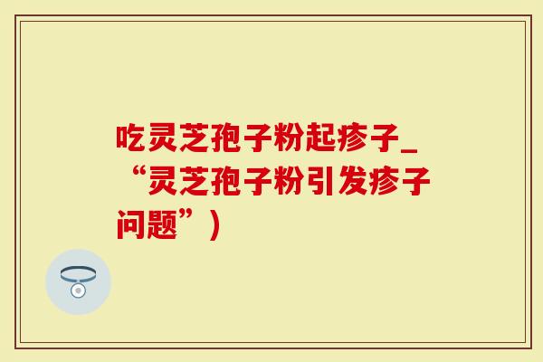 吃灵芝孢子粉起疹子_“灵芝孢子粉引发疹子问题”)