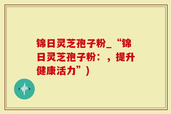 锦日灵芝孢子粉_“锦日灵芝孢子粉:,提升健康活力”)-第1张图片-灵芝大师 锦日灵芝孢子粉_“锦日灵芝孢子粉:,提升健康活力”)-第1张图片-灵芝大师