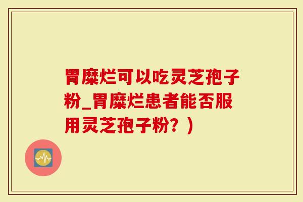 胃糜烂可以吃灵芝孢子粉_胃糜烂患者能否服用灵芝孢子粉？)
