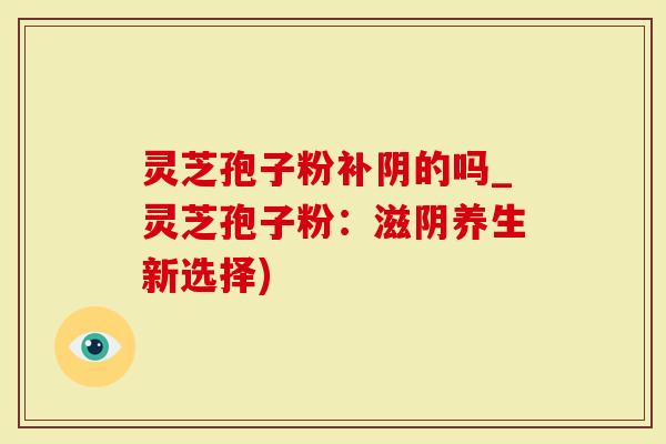 灵芝孢子粉补阴的吗_灵芝孢子粉：滋阴养生新选择)