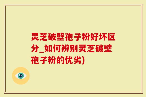 灵芝破壁孢子粉好坏区分_如何辨别灵芝破壁孢子粉的优劣)