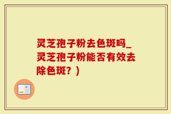 灵芝孢子粉去色斑吗_灵芝孢子粉能否有效去除色斑？)