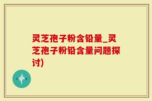 灵芝孢子粉含铅量_灵芝孢子粉铅含量问题探讨)