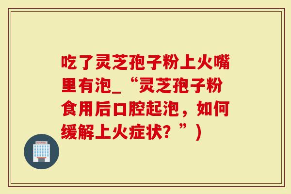 吃了灵芝孢子粉上火嘴里有泡_“灵芝孢子粉食用后口腔起泡，如何缓解上火症状？”)