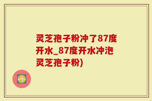 灵芝孢子粉冲了87度开水_87度开水冲泡灵芝孢子粉)-第1张图片-灵芝大师