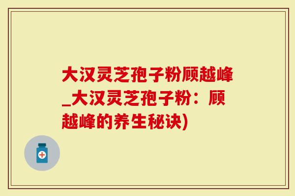 大汉灵芝孢子粉顾越峰_大汉灵芝孢子粉：顾越峰的养生秘诀)