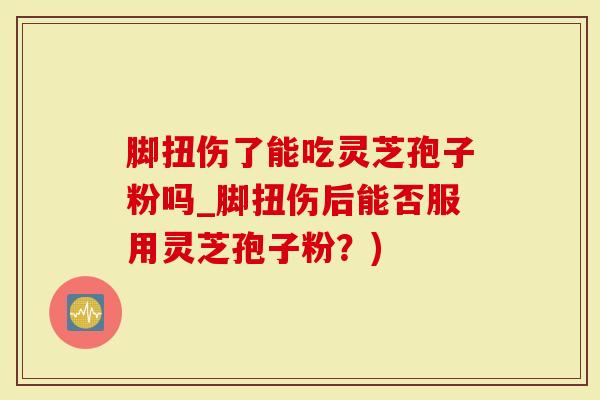 脚扭伤了能吃灵芝孢子粉吗_脚扭伤后能否服用灵芝孢子粉？)