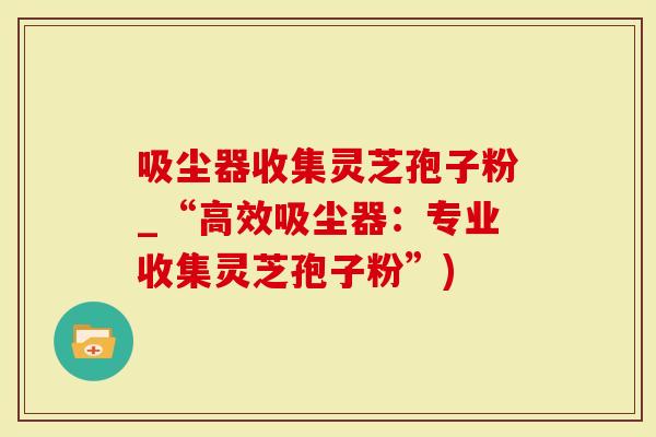 吸尘器收集灵芝孢子粉_“高效吸尘器：专业收集灵芝孢子粉”)