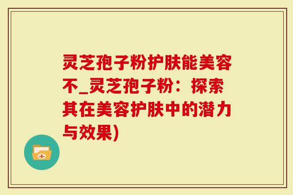 灵芝孢子粉护肤能美容不_灵芝孢子粉：探索其在美容护肤中的潜力与效果)