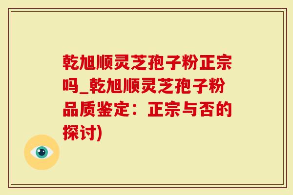 乾旭顺灵芝孢子粉正宗吗_乾旭顺灵芝孢子粉品质鉴定：正宗与否的探讨)