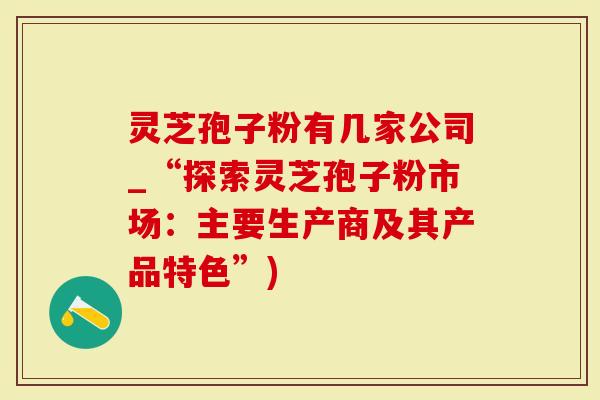 灵芝孢子粉有几家公司_“探索灵芝孢子粉市场：主要生产商及其产品特色”)