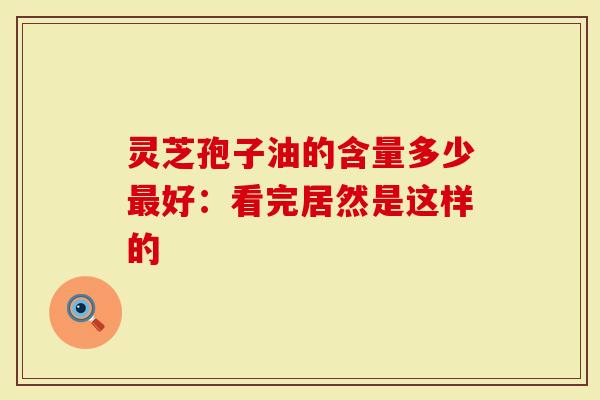 灵芝孢子油的含量多少最好：看完居然是这样的