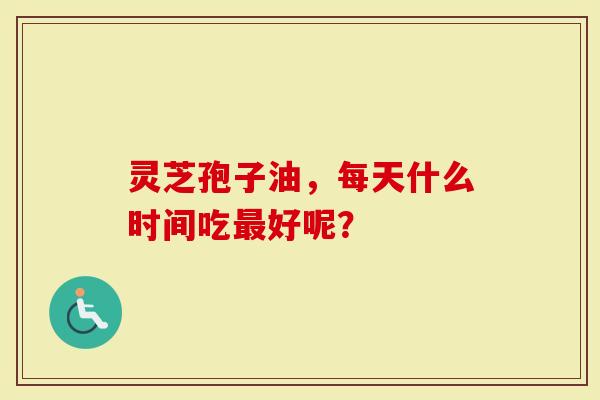 灵芝孢子油，每天什么时间吃最好呢？-第1张图片-灵芝大师
