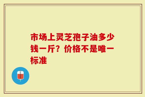 市场上灵芝孢子油多少钱一斤？价格不是唯一标准