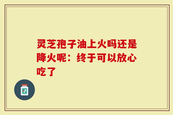 灵芝孢子油上火吗还是降火呢：终于可以放心吃了