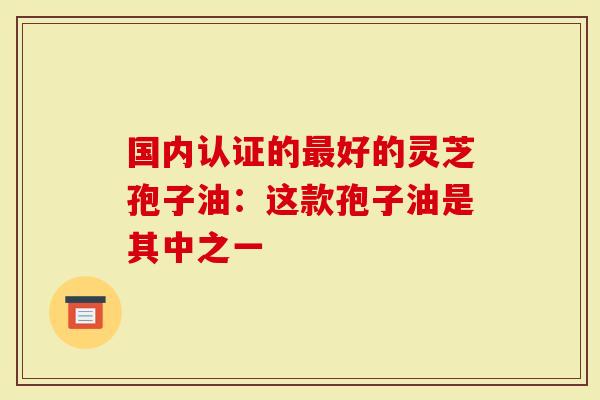 国内认证的最好的灵芝孢子油：这款孢子油是其中之一