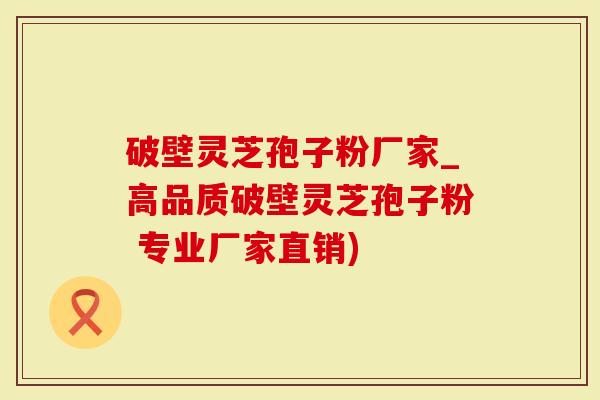 破壁灵芝孢子粉厂家_高品质破壁灵芝孢子粉 专业厂家直销)