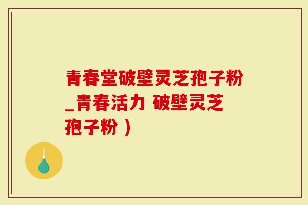 青春堂破壁灵芝孢子粉_青春活力 破壁灵芝孢子粉 )