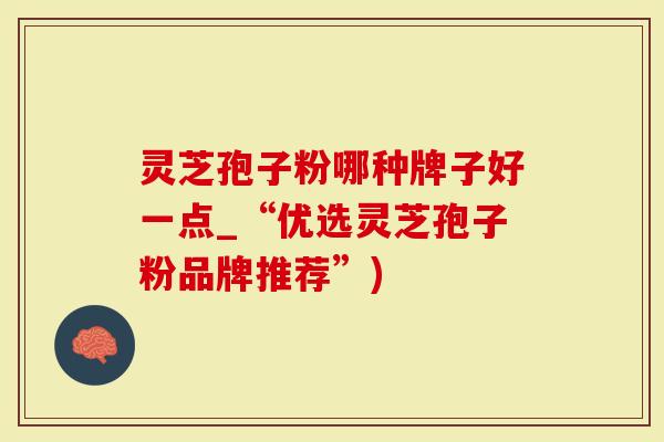 灵芝孢子粉哪种牌子好一点_“优选灵芝孢子粉品牌推荐”)