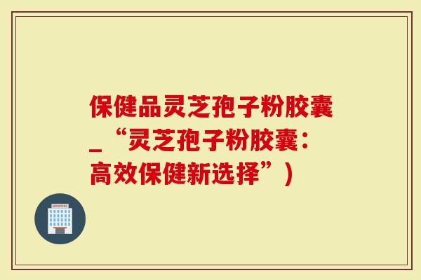 保健品灵芝孢子粉胶囊_“灵芝孢子粉胶囊:高效保健新选择”)-第1张图片-灵芝大师 保健品灵芝孢子粉胶囊_“灵芝孢子粉胶囊:高效保健新选择”)-第1张图片-灵芝大师