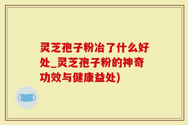 灵芝孢子粉冶了什么好处_灵芝孢子粉的神奇功效与健康益处)