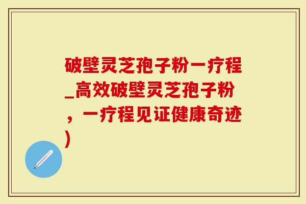 破壁灵芝孢子粉一疗程_高效破壁灵芝孢子粉，一疗程见证健康奇迹)