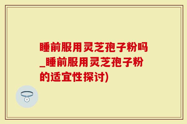 睡前服用灵芝孢子粉吗_睡前服用灵芝孢子粉的适宜性探讨)