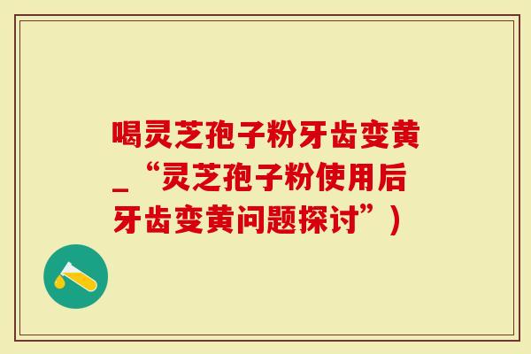 喝灵芝孢子粉牙齿变黄_“灵芝孢子粉使用后牙齿变黄问题探讨”)