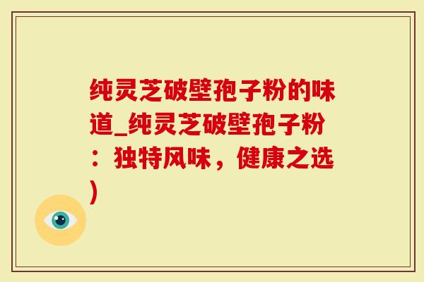 纯灵芝破壁孢子粉的味道_纯灵芝破壁孢子粉：独特风味，健康之选)