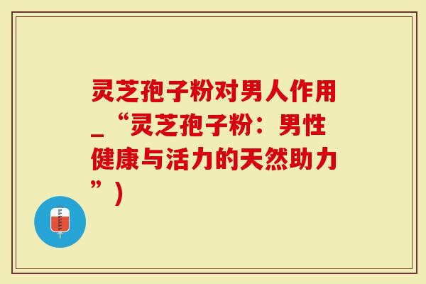 灵芝孢子粉对男人作用_“灵芝孢子粉：男性健康与活力的天然助力”)