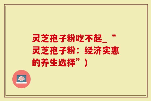 灵芝孢子粉吃不起_“灵芝孢子粉：经济实惠的养生选择”)