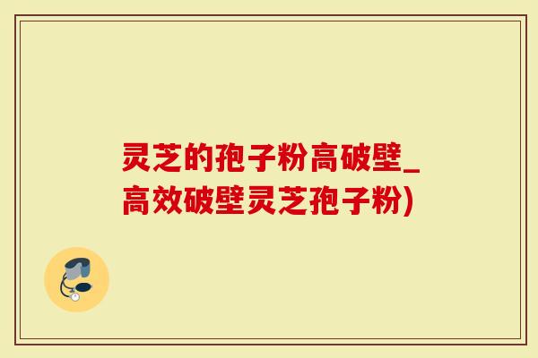 灵芝的孢子粉高破壁_高效破壁灵芝孢子粉)