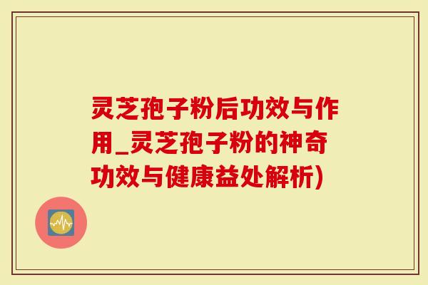 灵芝孢子粉后功效与作用_灵芝孢子粉的神奇功效与健康益处解析)