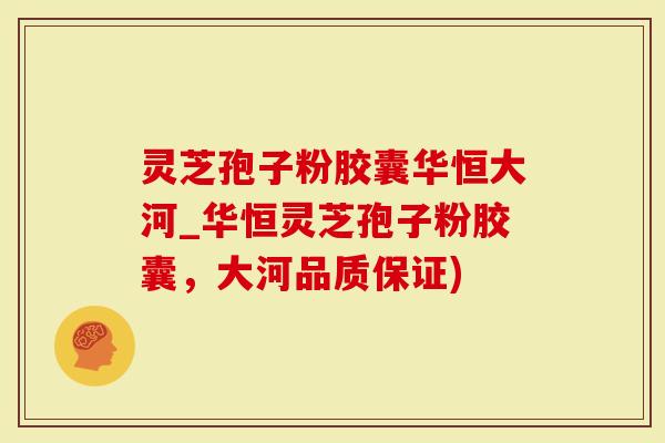 灵芝孢子粉胶囊华恒大河_华恒灵芝孢子粉胶囊，大河品质保证)