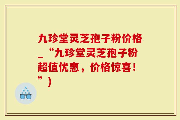 九珍堂灵芝孢子粉价格_“九珍堂灵芝孢子粉超值优惠，价格惊喜！”)
