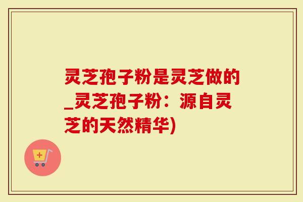 灵芝孢子粉是灵芝做的_灵芝孢子粉：源自灵芝的天然精华)