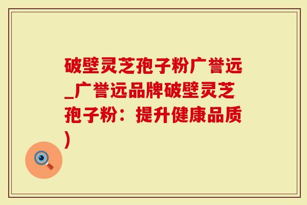 破壁灵芝孢子粉广誉远_广誉远品牌破壁灵芝孢子粉：提升健康品质)