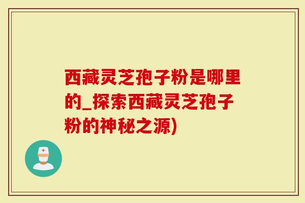 西藏灵芝孢子粉是哪里的_探索西藏灵芝孢子粉的神秘之源)