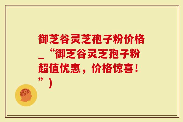 御芝谷灵芝孢子粉价格_“御芝谷灵芝孢子粉超值优惠，价格惊喜！”)
