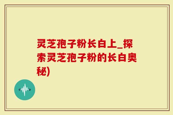 灵芝孢子粉长白上_探索灵芝孢子粉的长白奥秘)