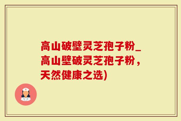 高山破壁灵芝孢子粉_高山壁破灵芝孢子粉，天然健康之选)