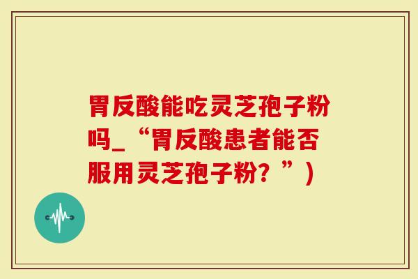 胃反酸能吃灵芝孢子粉吗_“胃反酸患者能否服用灵芝孢子粉？”)