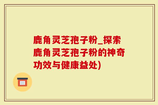 鹿角灵芝孢子粉_探索鹿角灵芝孢子粉的神奇功效与健康益处)