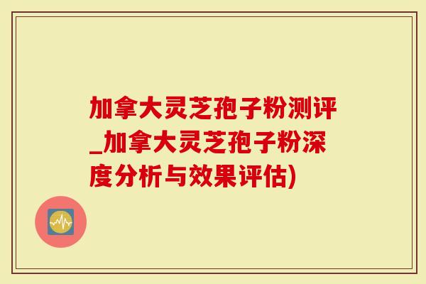 加拿大灵芝孢子粉测评_加拿大灵芝孢子粉深度分析与效果评估)