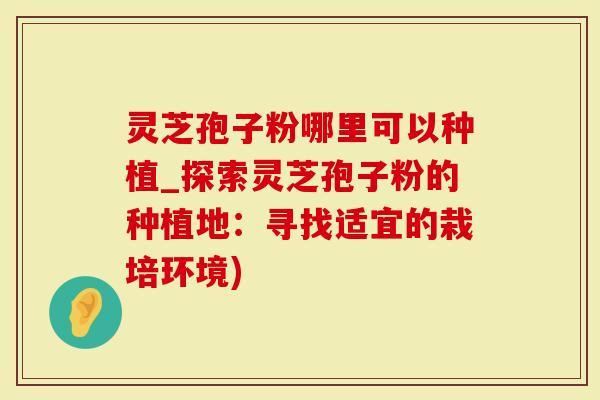 灵芝孢子粉哪里可以种植_探索灵芝孢子粉的种植地：寻找适宜的栽培环境)