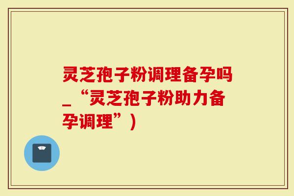 灵芝孢子粉调理备孕吗_“灵芝孢子粉助力备孕调理”)