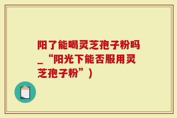 阳了能喝灵芝孢子粉吗_“阳光下能否服用灵芝孢子粉”)-第1张图片-灵芝大师 阳了能喝灵芝孢子粉吗_“阳光下能否服用灵芝孢子粉”)-第1张图片-灵芝大师