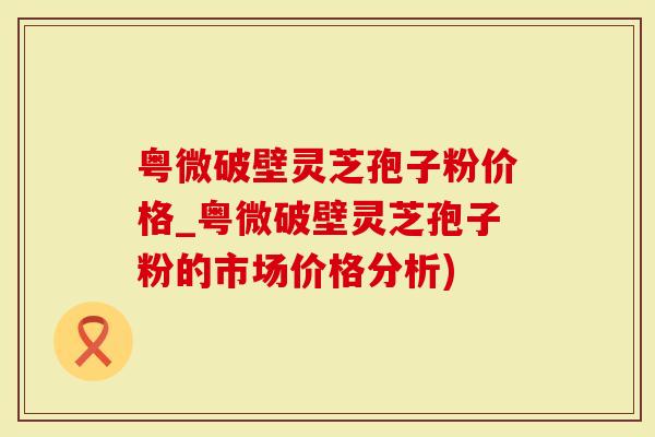 粤微破壁灵芝孢子粉价格_粤微破壁灵芝孢子粉的市场价格分析)